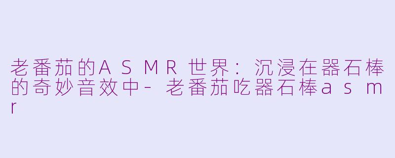 老番茄的ASMR世界：沉浸在器石棒的奇妙音效中-老番茄吃器石棒asmr
