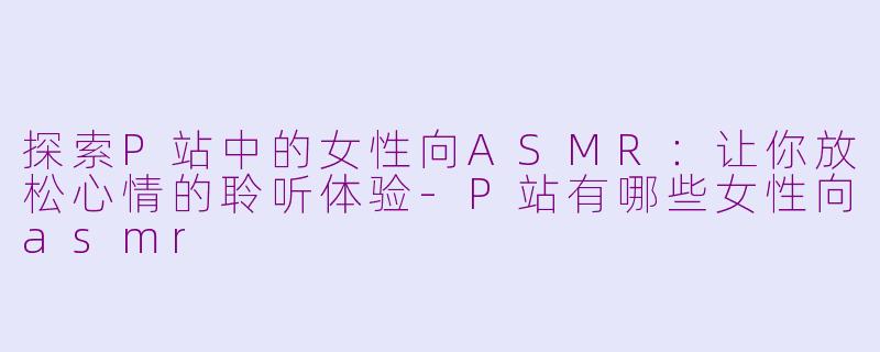 探索P站中的女性向ASMR：让你放松心情的聆听体验-P站有哪些女性向asmr