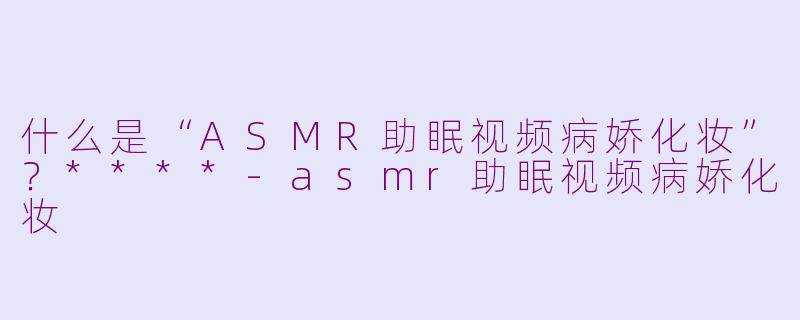 什么是“ASMR助眠视频病娇化妆”？****-asmr助眠视频病娇化妆