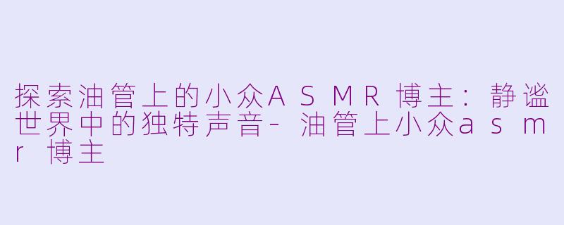 探索油管上的小众ASMR博主：静谧世界中的独特声音-油管上小众asmr博主