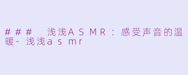 ### 浅浅ASMR：感受声音的温暖-浅浅asmr