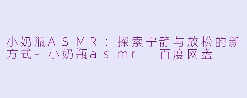 小奶瓶ASMR：探索宁静与放松的新方式-小奶瓶asmr 百度网盘