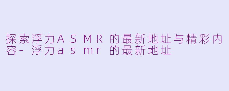 探索浮力ASMR的最新地址与精彩内容-浮力asmr的最新地址