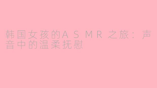 韩国女孩的ASMR之旅：声音中的温柔抚慰