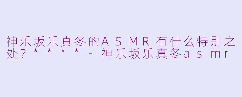 神乐坂乐真冬的ASMR有什么特别之处?****