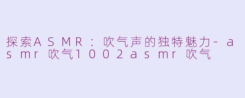 探索ASMR：吹气声的独特魅力-asmr吹气1002asmr吹气