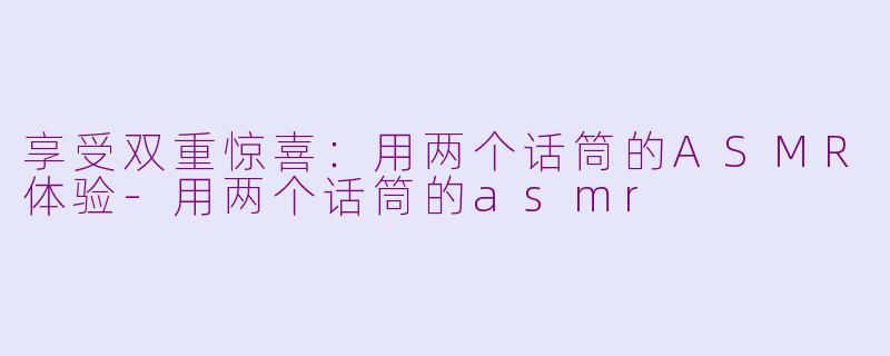 享受双重惊喜：用两个话筒的ASMR体验-用两个话筒的asmr