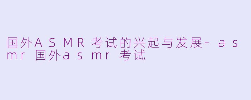 国外ASMR考试的兴起与发展-asmr国外asmr考试