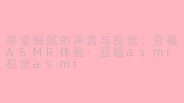 感受细腻的声音与视觉：豆福ASMR体验-豆福asmr视觉asmr