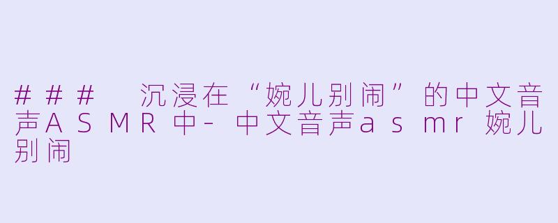 ### 沉浸在“婉儿别闹”的中文音声ASMR中-中文音声asmr婉儿别闹