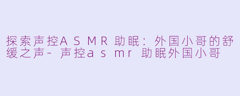 探索声控ASMR助眠：外国小哥的舒缓之声-声控asmr助眠外国小哥