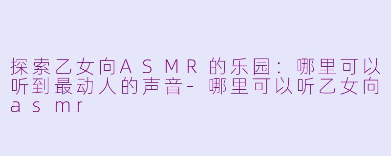 探索乙女向ASMR的乐园：哪里可以听到最动人的声音-哪里可以听乙女向asmr