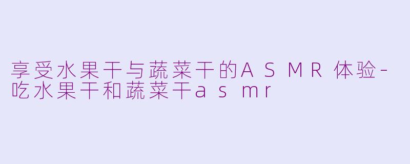 享受水果干与蔬菜干的ASMR体验-吃水果干和蔬菜干asmr