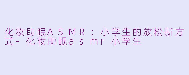 化妆助眠ASMR：小学生的放松新方式-化妆助眠asmr小学生