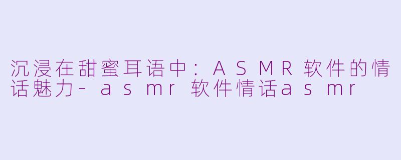 沉浸在甜蜜耳语中：ASMR软件的情话魅力-asmr软件情话asmr