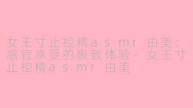 女王寸止控精asmr由美：感官享受的极致体验-女王寸止控精asmr由美
