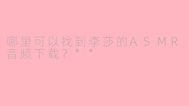 哪里可以找到李莎的ASMR音频下载？**