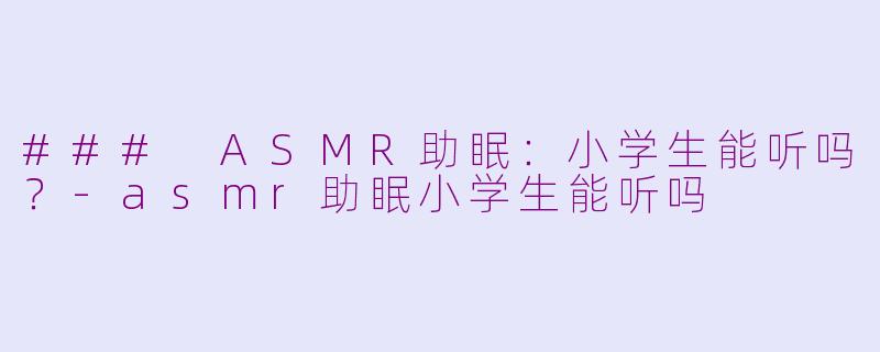 ### ASMR助眠：小学生能听吗？-asmr助眠小学生能听吗