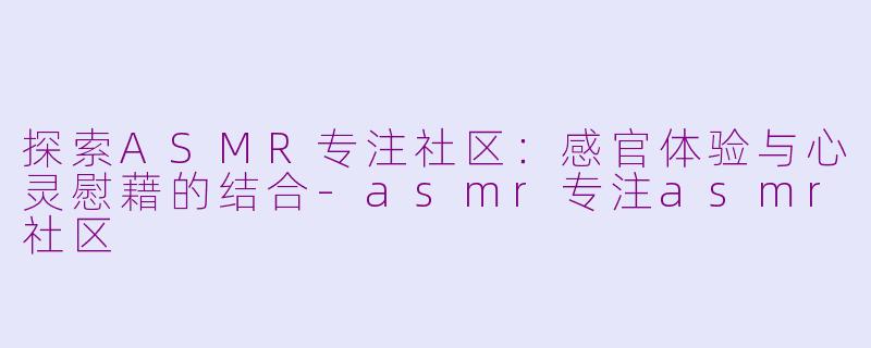 探索ASMR专注社区：感官体验与心灵慰藉的结合-asmr专注asmr社区