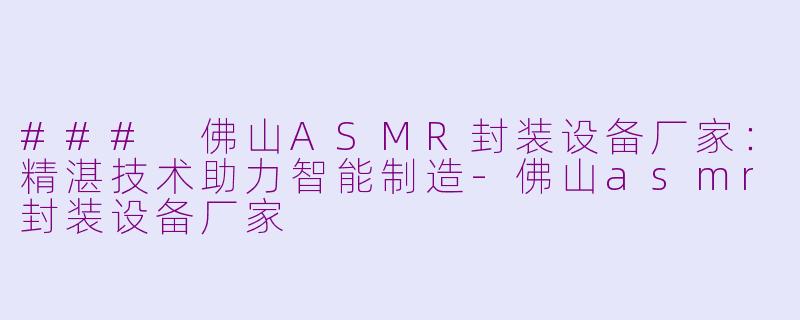 ### 佛山ASMR封装设备厂家：精湛技术助力智能制造-佛山asmr封装设备厂家