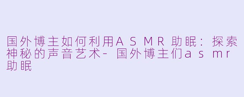 国外博主如何利用ASMR助眠：探索神秘的声音艺术-国外博主们asmr助眠
