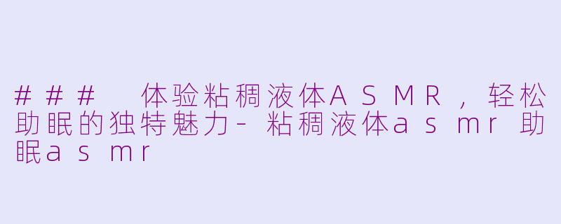 ### 体验粘稠液体ASMR，轻松助眠的独特魅力-粘稠液体asmr助眠asmr