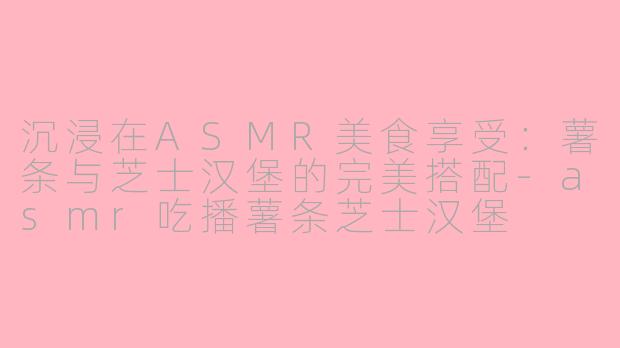 沉浸在ASMR美食享受：薯条与芝士汉堡的完美搭配-asmr吃播薯条芝士汉堡