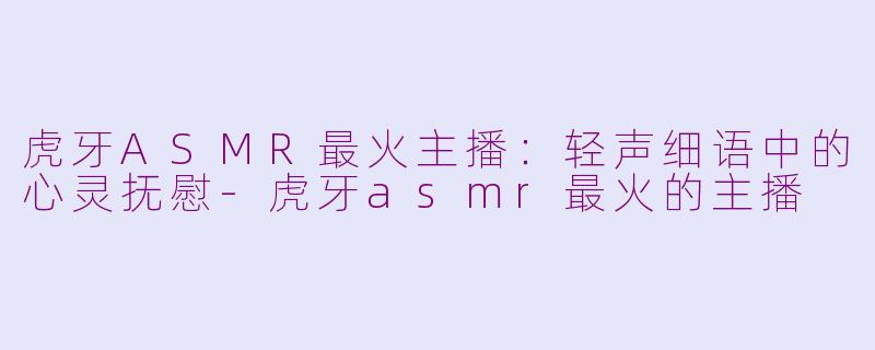 虎牙ASMR最火主播：轻声细语中的心灵抚慰-虎牙asmr最火的主播