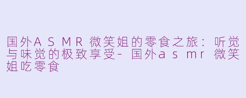 国外ASMR微笑姐的零食之旅：听觉与味觉的极致享受-国外asmr微笑姐吃零食