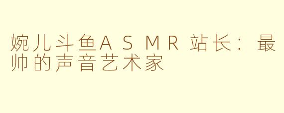 婉儿斗鱼ASMR站长：最帅的声音艺术家