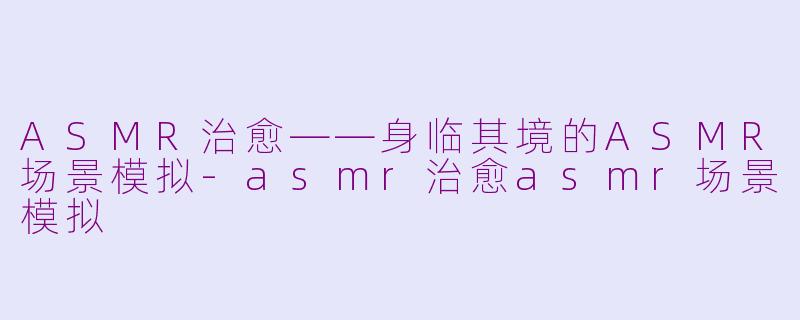 ASMR治愈——身临其境的ASMR场景模拟-asmr治愈asmr场景模拟