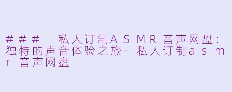 ### 私人订制ASMR音声网盘：独特的声音体验之旅-私人订制asmr音声网盘