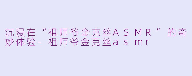沉浸在“祖师爷金克丝ASMR”的奇妙体验-祖师爷金克丝asmr