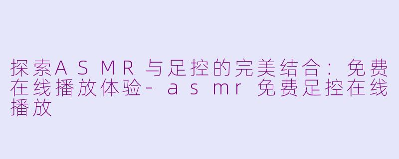 探索ASMR与足控的完美结合：免费在线播放体验-asmr免费足控在线播放