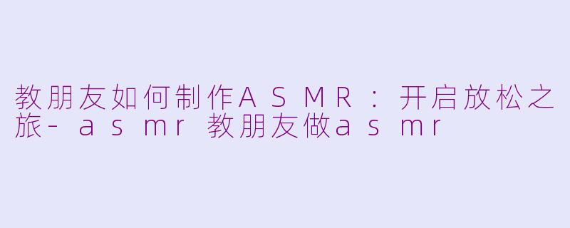 教朋友如何制作ASMR：开启放松之旅-asmr教朋友做asmr