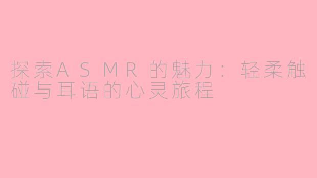 探索ASMR的魅力：轻柔触碰与耳语的心灵旅程