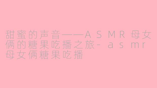 甜蜜的声音——ASMR母女俩的糖果吃播之旅-asmr母女俩糖果吃播