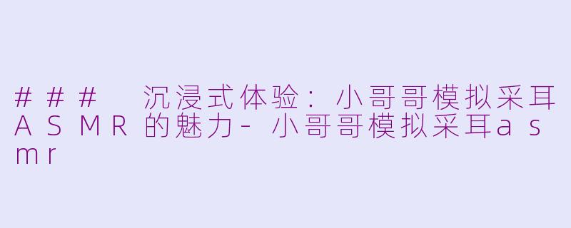 ### 沉浸式体验：小哥哥模拟采耳ASMR的魅力-小哥哥模拟采耳asmr
