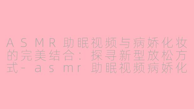 ASMR助眠视频与病娇化妆的完美结合：探寻新型放松方式-asmr助眠视频病娇化妆