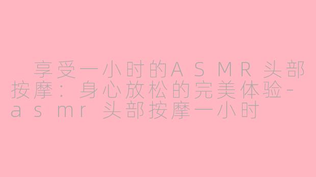  享受一小时的ASMR头部按摩：身心放松的完美体验-asmr头部按摩一小时