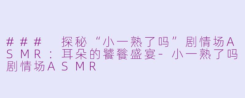 ### 探秘“小一熟了吗”剧情场ASMR：耳朵的饕餮盛宴-小一熟了吗剧情场ASMR
