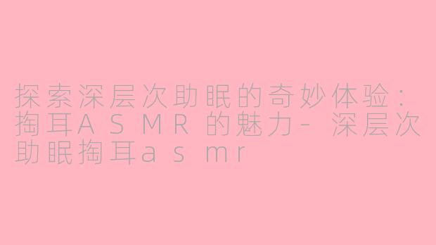 探索深层次助眠的奇妙体验：掏耳ASMR的魅力-深层次助眠掏耳asmr
