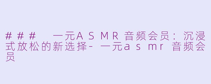 ### 一元ASMR音频会员：沉浸式放松的新选择-一元asmr音频会员