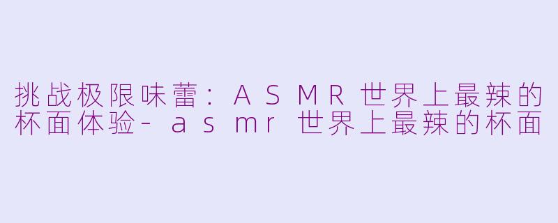 挑战极限味蕾：ASMR世界上最辣的杯面体验-asmr世界上最辣的杯面