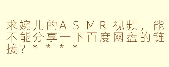 求婉儿的ASMR视频，能不能分享一下百度网盘的链接？****