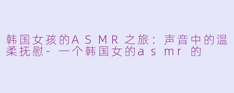 韩国女孩的ASMR之旅：声音中的温柔抚慰-一个韩国女的asmr的