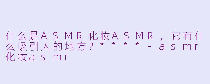 什么是ASMR化妆ASMR，它有什么吸引人的地方？****-asmr化妆asmr