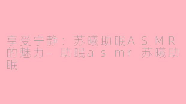 享受宁静：苏曦助眠ASMR的魅力-助眠asmr苏曦助眠