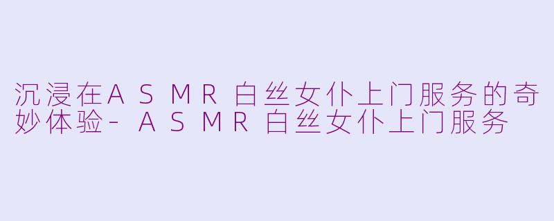 沉浸在ASMR白丝女仆上门服务的奇妙体验-ASMR白丝女仆上门服务