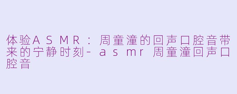 体验ASMR：周童潼的回声口腔音带来的宁静时刻-asmr周童潼回声口腔音
